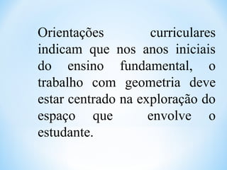 Orientações curriculares
indicam que nos anos iniciais
do ensino fundamental, o
trabalho com geometria deve
estar centrado na exploração do
espaço que envolve o
estudante.
 