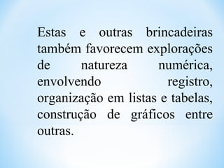 Estas e outras brincadeiras
também favorecem explorações
de natureza numérica,
envolvendo registro,
organização em listas e tabelas,
construção de gráficos entre
outras.
 