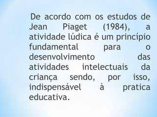 De acordo com os estudos de
Jean Piaget (1984), a
atividade lúdica é um princípio
fundamental para o
desenvolvimento das
atividades intelectuais da
criança sendo, por isso,
indispensável à pratica
educativa.
 