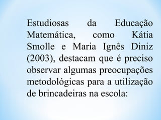 Estudiosas da Educação
Matemática, como Kátia
Smolle e Maria Ignês Diniz
(2003), destacam que é preciso
observar algumas preocupações
metodológicas para a utilização
de brincadeiras na escola:
 