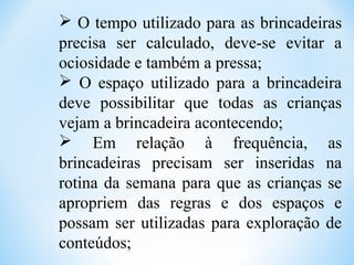 O tempo utilizado para as brincadeiras
precisa ser calculado, deve-se evitar a
ociosidade e também a pressa;
 O espaço utilizado para a brincadeira
deve possibilitar que todas as crianças
vejam a brincadeira acontecendo;
 Em relação à frequência, as
brincadeiras precisam ser inseridas na
rotina da semana para que as crianças se
apropriem das regras e dos espaços e
possam ser utilizadas para exploração de
conteúdos;
 