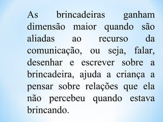 As brincadeiras ganham
dimensão maior quando são
aliadas ao recurso da
comunicação, ou seja, falar,
desenhar e escrever sobre a
brincadeira, ajuda a criança a
pensar sobre relações que ela
não percebeu quando estava
brincando.
 