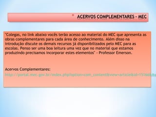 "Colegas, no link abaixo vocês terão acesso ao material do MEC que apresenta as
obras complementares para cada área de conhecimento. Além disso na
introdução discute os demais recursos já disponibilizados pelo MEC para as
escolas. Penso ser uma boa leitura uma vez que no material que estamos
produzindo precisamos incorporar estes elementos" - Professor Emerson.
 
 
Acervos Complementares:
http://portal.mec.gov.br/index.php?option=com_content&view=article&id=15166&Ite
"Colegas, no link abaixo vocês terão acesso ao material do MEC que apresenta as
obras complementares para cada área de conhecimento. Além disso na
introdução discute os demais recursos já disponibilizados pelo MEC para as
escolas. Penso ser uma boa leitura uma vez que no material que estamos
produzindo precisamos incorporar estes elementos" - Professor Emerson.
 
 
Acervos Complementares:
http://portal.mec.gov.br/index.php?option=com_content&view=article&id=15166&Ite
 
