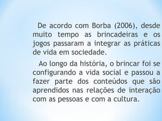 De acordo com Borba (2006), desde
muito tempo as brincadeiras e os
jogos passaram a integrar as práticas
de vida em sociedade.
Ao longo da história, o brincar foi se
configurando a vida social e passou a
fazer parte dos conteúdos que são
aprendidos nas relações de interação
com as pessoas e com a cultura.
 