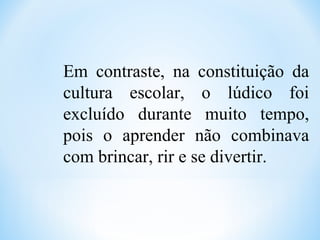 Em contraste, na constituição da
cultura escolar, o lúdico foi
excluído durante muito tempo,
pois o aprender não combinava
com brincar, rir e se divertir.
 