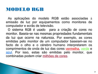As aplicações do modelo RGB estão associadas  à  emissão de luz por equipamentos como monitores de computador e ecrãs de televisão.  O sistema RGB é usado  para a criação de cores no monitor. Baseia-se nas mesmas propriedades fundamentais da luz que ocorre na natureza.  Por exemplo, as cores emitidas pelo monitor de um computador baseiam-se no facto de o olho e o cérebro humano interpretarem os comprimentos de onda de luz das cores  vermelha ,  verde  e  azul . Por isso, estas são emitidas pelo monitor, que combinadas podem criar  milhões de cores .  