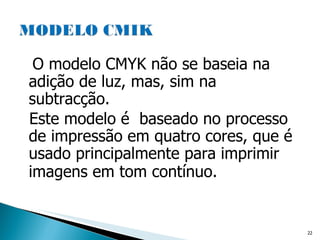 O modelo CMYK não se baseia na adição de luz, mas, sim na subtracção.  Este modelo é  baseado no processo de impressão em quatro cores, que é usado principalmente para imprimir imagens em tom contínuo.   