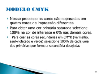 Nesse processo as cores são separadas em quatro cores de impressão diferentes Para obter uma cor primária saturada selecione 100% na cor de interesse e 0% nas demais cores. Para criar as cores secundárias em CMYK (vermelho, azul-violetado e verde) seleccione 100% de cada uma das primárias que forma a secundária desejada :  