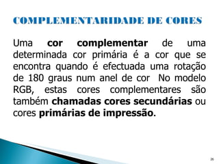 Uma  cor complementar  de uma determinada cor primária é a cor que se encontra quando é efectuada uma rotação de 180 graus num anel de cor  No modelo RGB, estas cores complementares são também  chamadas cores secundárias  ou cores  primárias de impressão .  