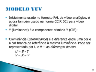 Inicialmente usado no formato PAL de vídeo analógico, é agora também usado na norma CCIR 601 para vídeo digital.  Y (luminance) é a componente primária Y (CIE): Crominância ( chrominance ) é a diferença entre uma cor e a cor branca de referência à mesma luminância. Pode ser representada por U e V -- as  diferenças de cor:   U = B - Y  V = R – Y  