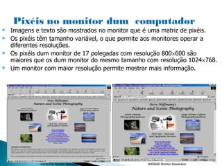 1024X768 Monitor Resolution   800X600 Monitor Resolution   Imagens e texto são mostrados no monitor que é uma matriz de pixéis. Os pixéis têm tamanho variável, o que permite aos monitores operar a diferentes resoluções. Os pixéis dum monitor de 17 polegadas com resolução 800  600 são maiores que os dum monitor do mesmo tamanho com resolução 1024  768. Um monitor com maior resolução permite mostrar mais informação. 