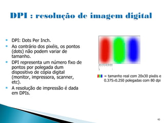 = tamanho real com 20x30 pixéis e 0.375  0.250 polegadas com 80 dpi DPI: Dots Per Inch. Ao contrário dos pixéis, os pontos (dots) não podem variar de tamanho. DPI representa um número fixo de pontos por polegada dum dispositivo de cópia digital (monitor, impressora, scanner, etc).  A resolução de impressão é dada em DPIs. 