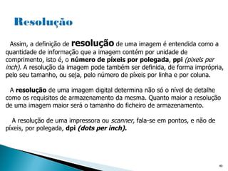 Assim, a definição de  resolução   de uma imagem é entendida como a quantidade de informação que a imagem contém por unidade de comprimento, isto é, o  número de píxeis por polegada ,  ppi  (pixels per inch).  A resolução da imagem pode também ser definida, de forma imprópria, pelo seu tamanho, ou seja, pelo número de píxeis por linha e por coluna. A  resolução  de uma imagem digital determina não só o nível de detalhe como os requisitos de armazenamento da mesma. Quanto maior a resolução de uma imagem maior será o tamanho do ficheiro de armazenamento.  A resolução de uma impressora ou  scanner,  fala-se em pontos, e não de píxeis, por  polegada,  dpi  (dots per inch). 