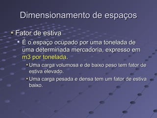 Dimensionamento de espaçosDimensionamento de espaços
Fator de estivaFator de estiva

É o espaço ocupado por uma tonelada deÉ o espaço ocupado por uma tonelada de
uma determinada mercadoria, expresso emuma determinada mercadoria, expresso em
m3 por toneladam3 por tonelada..
Uma carga volumosa e de baixo peso tem fator deUma carga volumosa e de baixo peso tem fator de
estiva elevado.estiva elevado.
Uma carga pesada e densa tem um fator de estivaUma carga pesada e densa tem um fator de estiva
baixo.baixo.
 