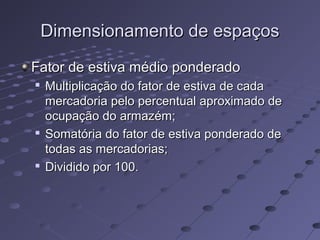 Dimensionamento de espaçosDimensionamento de espaços
Fator de estiva médio ponderadoFator de estiva médio ponderado

Multiplicação do fator de estiva de cadaMultiplicação do fator de estiva de cada
mercadoria pelo percentual aproximado demercadoria pelo percentual aproximado de
ocupação do armazém;ocupação do armazém;

Somatória do fator de estiva ponderado deSomatória do fator de estiva ponderado de
todas as mercadorias;todas as mercadorias;

Dividido por 100.Dividido por 100.
 