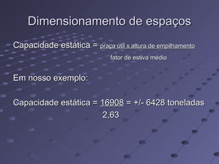 Dimensionamento de espaçosDimensionamento de espaços
Capacidade estática =Capacidade estática = praça útil x altura de empilhamentopraça útil x altura de empilhamento
fator de estiva médiofator de estiva médio
Em nosso exemplo:Em nosso exemplo:
Capacidade estática =Capacidade estática = 1690816908 = +/- 6428 toneladas= +/- 6428 toneladas
2,632,63
 
