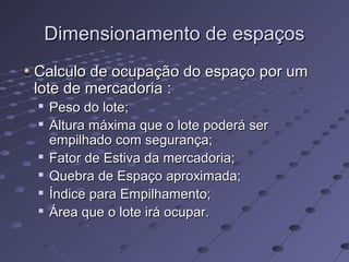 Dimensionamento de espaçosDimensionamento de espaços
Calculo de ocupação do espaço por umCalculo de ocupação do espaço por um
lote de mercadoria :lote de mercadoria :

Peso do lote;Peso do lote;

Altura máxima que o lote poderá serAltura máxima que o lote poderá ser
empilhado com segurança;empilhado com segurança;

Fator de Estiva da mercadoria;Fator de Estiva da mercadoria;

Quebra de Espaço aproximada;Quebra de Espaço aproximada;

Índice para Empilhamento;Índice para Empilhamento;

Área que o lote irá ocupar.Área que o lote irá ocupar.
 