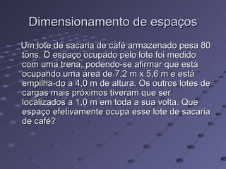 Dimensionamento de espaçosDimensionamento de espaços
Um lote de sacaria de café armazenado pesa 80Um lote de sacaria de café armazenado pesa 80
tons. O espaço ocupado pelo lote foi medidotons. O espaço ocupado pelo lote foi medido
com uma trena, podendo-se afirmar que estácom uma trena, podendo-se afirmar que está
ocupando uma área de 7,2 m x 5,6 m e estáocupando uma área de 7,2 m x 5,6 m e está
empilha-do a 4,0 m de altura. Os outros lotes deempilha-do a 4,0 m de altura. Os outros lotes de
cargas mais próximos tiveram que sercargas mais próximos tiveram que ser
localizados a 1,0 m em toda a sua volta. Quelocalizados a 1,0 m em toda a sua volta. Que
espaço efetivamente ocupa esse lote de sacariaespaço efetivamente ocupa esse lote de sacaria
de café?de café?
 