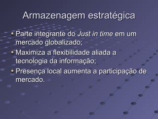 Armazenagem estratégicaArmazenagem estratégica
Parte integrante doParte integrante do Just in timeJust in time em umem um
mercado globalizado;mercado globalizado;
Maximiza a flexibilidade aliada aMaximiza a flexibilidade aliada a
tecnologia da informação;tecnologia da informação;
Presença local aumenta a participação dePresença local aumenta a participação de
mercado.mercado.
 