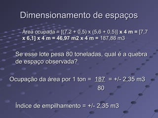Dimensionamento de espaçosDimensionamento de espaços
Área ocupada = [(7,2 + 0,5) x (5,6 + 0,5)]Área ocupada = [(7,2 + 0,5) x (5,6 + 0,5)] x 4 m =x 4 m = [7,7[7,7
x 6,1] x 4 m = 46,97 m2 x 4 m =x 6,1] x 4 m = 46,97 m2 x 4 m = 187,88 m3187,88 m3
Se esse lote pesa 80 toneladas, qual é a quebraSe esse lote pesa 80 toneladas, qual é a quebra
de espaço observada?de espaço observada?
Ocupação da área por 1 ton =Ocupação da área por 1 ton = 187187 = +/- 2,35 m3= +/- 2,35 m3
8080
Índice de empilhamento = +/- 2,35 m3Índice de empilhamento = +/- 2,35 m3
 
