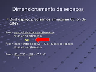 Dimensionamento de espaçosDimensionamento de espaços
Qual espaço precisamos armazenar 80 ton deQual espaço precisamos armazenar 80 ton de
café?café?
Área =Área = peso x índice para empilhamentopeso x índice para empilhamento
altura de empilhamentoaltura de empilhamento
ouou
Área =Área = peso x (fator de estiva + % de quebra de espaço)peso x (fator de estiva + % de quebra de espaço)
altura de empilhamentoaltura de empilhamento
Área =Área = 80 x 2,3580 x 2,35 == 188188 = 47,0 m2= 47,0 m2
4 44 4
 