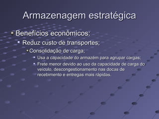 Armazenagem estratégicaArmazenagem estratégica
Benefícios econômicos:Benefícios econômicos:

Reduz custo de transportes;Reduz custo de transportes;
Consolidação de carga;Consolidação de carga;

Usa a capacidade do armazém para agrupar cargas;Usa a capacidade do armazém para agrupar cargas;

Frete menor devido ao uso da capacidade de carga doFrete menor devido ao uso da capacidade de carga do
veículo, descongestionamento nas docas deveículo, descongestionamento nas docas de
recebimento e entregas mais rápidas.recebimento e entregas mais rápidas.
 