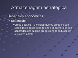 Armazenagem estratégicaArmazenagem estratégica
Benefícios econômicos:Benefícios econômicos:

Separação;Separação;
Cross-docking – a medida que os produtos sãoCross-docking – a medida que os produtos são
recebidos e descarregados no armazém, eles sãorecebidos e descarregados no armazém, eles são
separados por destino proporcionado redução deseparados por destino proporcionado redução de
custos com frete.custos com frete.
 