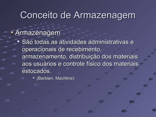 Conceito de ArmazenagemConceito de Armazenagem
ArmazenagemArmazenagem

São todas as atividades administrativas eSão todas as atividades administrativas e
operacionais de recebimento,operacionais de recebimento,
armazenamento, distribuição dos materiaisarmazenamento, distribuição dos materiais
aos usuários e controle físico dos materiaisaos usuários e controle físico dos materiais
estocados.estocados.

(Barbieri, Machline)(Barbieri, Machline)
 