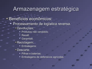 Armazenagem estratégicaArmazenagem estratégica
Benefícios econômicos:Benefícios econômicos:

Processamento de logística reversa.Processamento de logística reversa.
Devoluções;Devoluções;

Produtos não vendidos;Produtos não vendidos;

Recall;Recall;

Garantias.Garantias.
Reciclagem;Reciclagem;

Embalagens;Embalagens;
Descarte.Descarte.

Pilhas e baterias;Pilhas e baterias;

Embalagens de defensivos agrícolas.Embalagens de defensivos agrícolas.
 