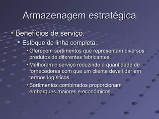 Armazenagem estratégicaArmazenagem estratégica
Benefícios de serviço.Benefícios de serviço.

Estoque de linha completa;Estoque de linha completa;
Oferecem sortimentos que representam diversosOferecem sortimentos que representam diversos
produtos de diferentes fabricantes.produtos de diferentes fabricantes.
Melhoram o serviço reduzindo a quantidade deMelhoram o serviço reduzindo a quantidade de
fornecedores com que um cliente deve lidar emfornecedores com que um cliente deve lidar em
termos logísticos.termos logísticos.
Sortimentos combinados proporcionamSortimentos combinados proporcionam
embarques maiores e econômicos.embarques maiores e econômicos.
 