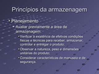 Princípios da armazenagemPrincípios da armazenagem
PlanejamentoPlanejamento

Avaliar previamente a área deAvaliar previamente a área de
armazenagem:armazenagem:
Verificar a existência de efetivas condiçõesVerificar a existência de efetivas condições
físicas e técnicas para receber, armazenar,físicas e técnicas para receber, armazenar,
controlar e entregar o produto;controlar e entregar o produto;
Observar a natureza, peso e dimensõesObservar a natureza, peso e dimensões
unitárias do produto;unitárias do produto;
Considerar características de manuseio e deConsiderar características de manuseio e de
segurança.segurança.
 