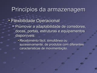 Princípios da armazenagemPrincípios da armazenagem
Flexibilidade OperacionalFlexibilidade Operacional

Promover a adaptabilidade de corredores,Promover a adaptabilidade de corredores,
docas, portas, estruturas e equipamentosdocas, portas, estruturas e equipamentos
disponíveis:disponíveis:
Recebimento fácil, simultânea ouRecebimento fácil, simultânea ou
sucessivamente, de produtos com diferentessucessivamente, de produtos com diferentes
características de movimentação.características de movimentação.
 