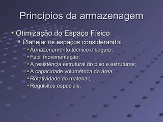 Princípios da armazenagemPrincípios da armazenagem
Otimização do Espaço FísicoOtimização do Espaço Físico

Planejar os espaços considerando:Planejar os espaços considerando:
Armazenamento técnico e seguro;Armazenamento técnico e seguro;
Fácil movimentação;Fácil movimentação;
A resistência estrutural do piso e estruturas;A resistência estrutural do piso e estruturas;
A capacidade volumétrica da área;A capacidade volumétrica da área;
Rotatividade do material;Rotatividade do material;
Requisitos especiais.Requisitos especiais.
 