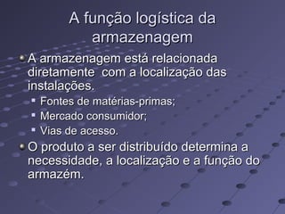 A função logística daA função logística da
armazenagemarmazenagem
A armazenagem está relacionadaA armazenagem está relacionada
diretamente com a localização dasdiretamente com a localização das
instalações.instalações.

Fontes de matérias-primas;Fontes de matérias-primas;

Mercado consumidor;Mercado consumidor;

Vias de acesso.Vias de acesso.
O produto a ser distribuído determina aO produto a ser distribuído determina a
necessidade, a localização e a função donecessidade, a localização e a função do
armazém.armazém.
 