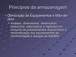 Princípios da armazenagemPrincípios da armazenagem
Otimização de Equipamentos e Mão-de-Otimização de Equipamentos e Mão-de-
obraobra

Analisar, dimensionar, desenvolver,Analisar, dimensionar, desenvolver,
padronizar, sistematizar e implantar umpadronizar, sistematizar e implantar um
conjunto de procedimentos direcionados àconjunto de procedimentos direcionados à
racionalização dos equipamentos deracionalização dos equipamentos de
movimentação e equipes de trabalho.movimentação e equipes de trabalho.
 