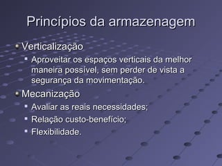 Princípios da armazenagemPrincípios da armazenagem
VerticalizaçãoVerticalização

Aproveitar os espaços verticais da melhorAproveitar os espaços verticais da melhor
maneira possível, sem perder de vista amaneira possível, sem perder de vista a
segurança da movimentação.segurança da movimentação.
MecanizaçãoMecanização

Avaliar as reais necessidades;Avaliar as reais necessidades;

Relação custo-benefício;Relação custo-benefício;

Flexibilidade.Flexibilidade.
 