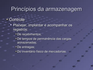 Princípios da armazenagemPrincípios da armazenagem
ControleControle

Planejar, implantar e acompanhar osPlanejar, implantar e acompanhar os
registros:registros:
De recebimentos;De recebimentos;
De tempos de permanência das cargasDe tempos de permanência das cargas
armazenadas;armazenadas;
De entregas;De entregas;
Do inventário físico de mercadorias.Do inventário físico de mercadorias.
 