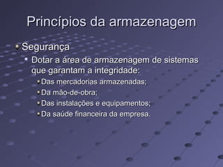 Princípios da armazenagemPrincípios da armazenagem
SegurançaSegurança

Dotar a área de armazenagem de sistemasDotar a área de armazenagem de sistemas
que garantam a integridade:que garantam a integridade:
Das mercadorias armazenadas;Das mercadorias armazenadas;
Da mão-de-obra;Da mão-de-obra;
Das instalações e equipamentos;Das instalações e equipamentos;
Da saúde financeira da empresa.Da saúde financeira da empresa.
 