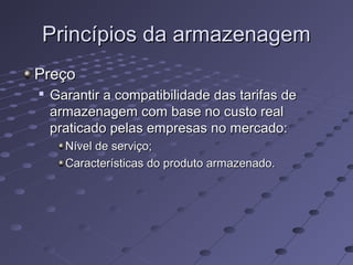 Princípios da armazenagemPrincípios da armazenagem
PreçoPreço

Garantir a compatibilidade das tarifas deGarantir a compatibilidade das tarifas de
armazenagem com base no custo realarmazenagem com base no custo real
praticado pelas empresas no mercado:praticado pelas empresas no mercado:
Nível de serviço;Nível de serviço;
Características do produto armazenado.Características do produto armazenado.
 
