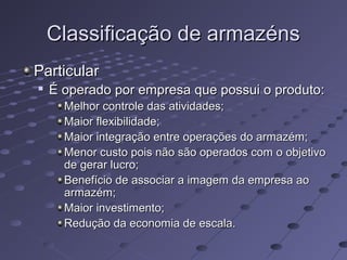 Classificação de armazénsClassificação de armazéns
ParticularParticular

É operado por empresa que possui o produto:É operado por empresa que possui o produto:
Melhor controle das atividades;Melhor controle das atividades;
Maior flexibilidade;Maior flexibilidade;
Maior integração entre operações do armazém;Maior integração entre operações do armazém;
Menor custo pois não são operados com o objetivoMenor custo pois não são operados com o objetivo
de gerar lucro;de gerar lucro;
Benefício de associar a imagem da empresa aoBenefício de associar a imagem da empresa ao
armazém;armazém;
Maior investimento;Maior investimento;
Redução da economia de escala.Redução da economia de escala.
 