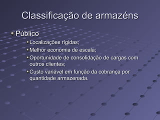 Classificação de armazénsClassificação de armazéns
PúblicoPúblico
Localizações rígidas;Localizações rígidas;
Melhor economia de escala;Melhor economia de escala;
Oportunidade de consolidação de cargas comOportunidade de consolidação de cargas com
outros clientes;outros clientes;
Custo variável em função da cobrança porCusto variável em função da cobrança por
quantidade armazenada.quantidade armazenada.
 