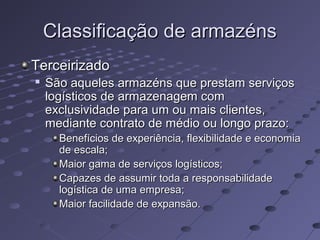 Classificação de armazénsClassificação de armazéns
TerceirizadoTerceirizado

São aqueles armazéns que prestam serviçosSão aqueles armazéns que prestam serviços
logísticos de armazenagem comlogísticos de armazenagem com
exclusividade para um ou mais clientes,exclusividade para um ou mais clientes,
mediante contrato de médio ou longo prazo:mediante contrato de médio ou longo prazo:
Benefícios de experiência, flexibilidade e economiaBenefícios de experiência, flexibilidade e economia
de escala;de escala;
Maior gama de serviços logísticos;Maior gama de serviços logísticos;
Capazes de assumir toda a responsabilidadeCapazes de assumir toda a responsabilidade
logística de uma empresa;logística de uma empresa;
Maior facilidade de expansão.Maior facilidade de expansão.
 
