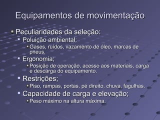 Equipamentos de movimentaçãoEquipamentos de movimentação
Peculiaridades da seleção:Peculiaridades da seleção:

Poluição ambiental;Poluição ambiental;
Gases, ruídos, vazamento de óleo, marcas deGases, ruídos, vazamento de óleo, marcas de
pneus.pneus.

Ergonomia;Ergonomia;
Posição de operação, acesso aos materiais, cargaPosição de operação, acesso aos materiais, carga
e descarga do equipamento.e descarga do equipamento.

Restrições;Restrições;
Piso, rampas, portas, pé direito, chuva, fagulhas.Piso, rampas, portas, pé direito, chuva, fagulhas.

Capacidade de carga e elevação;Capacidade de carga e elevação;
Peso máximo na altura máxima.Peso máximo na altura máxima.
 