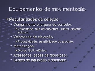 Equipamentos de movimentaçãoEquipamentos de movimentação
Peculiaridades da seleção:Peculiaridades da seleção:

Comprimento e largura do corredor;Comprimento e largura do corredor;
Velocidade, raio de curvatura, trilhos, sistemaVelocidade, raio de curvatura, trilhos, sistema
indutivo.indutivo.

Velocidade de elevação;Velocidade de elevação;
Produtividade, sensibilidade do produto.Produtividade, sensibilidade do produto.

Motorização;Motorização;
Diesel, GLP, elétrica.Diesel, GLP, elétrica.

Acessórios, peças de reposição;Acessórios, peças de reposição;

Custos de aquisição e operação.Custos de aquisição e operação.
 