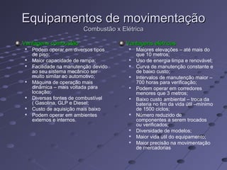 Equipamentos de movimentaçãoEquipamentos de movimentação
Combustão x ElétricaCombustão x Elétrica
Vantagens combustãoVantagens combustão

Podem operar em diversos tipos
de piso;

Maior capacidade de rampa;

Facilidade na manutenção devido
ao seu sistema mecânico ser
muito similar ao automotivo;

Máquina de operação mais
dinâmica – mais voltada para
locação;

Diversas fontes de combustível
( Gasolina, GLP e Diesel;

Custo de aquisição mais baixo

Podem operar em ambientes
externos e internos.
Vantagens elétricasVantagens elétricas

Maiores elevações – até mais do
que 10 metros;

Uso de energia limpa e renovável;

Curva de manutenção constante e
de baixo custo;

Intervalos de manutenção maior –
700 horas para verificação;

Podem operar em corredores
menores que 3 metros;

Baixo custo ambiental – troca da
bateria no fim da vida útil –mínimo
de 1500 ciclos;

Número reduzido de
componentes a serem trocados
ou verificados;

Diversidade de modelos;

Maior vida útil do equipamento;

Maior precisão na movimentação
de mercadorias
 