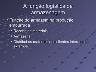 A função logística daA função logística da
armazenagemarmazenagem
Função do armazém na produçãoFunção do armazém na produção
empurradaempurrada

Recebe os materiais;Recebe os materiais;

Armazena;Armazena;

Distribui os materiais aos clientes internos ouDistribui os materiais aos clientes internos ou
externos.externos.
 
