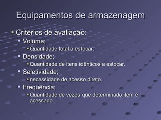 Equipamentos de armazenagemEquipamentos de armazenagem
Critérios de avaliação:Critérios de avaliação:

Volume;Volume;
Quantidade total a estocar.Quantidade total a estocar.

Densidade;Densidade;
Quantidade de itens idênticos a estocar.Quantidade de itens idênticos a estocar.

Seletividade;Seletividade;
necessidade de acesso direto.necessidade de acesso direto.

Freqüência;Freqüência;
Quantidade de vezes que determinado item éQuantidade de vezes que determinado item é
acessado.acessado.
 