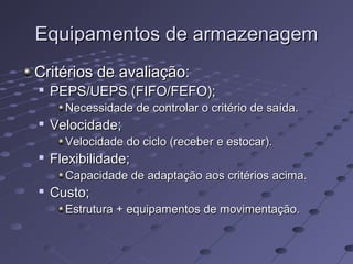 Equipamentos de armazenagemEquipamentos de armazenagem
Critérios de avaliação:Critérios de avaliação:

PEPS/UEPS (FIFO/FEFO);PEPS/UEPS (FIFO/FEFO);
Necessidade de controlar o critério de saída.Necessidade de controlar o critério de saída.

Velocidade;Velocidade;
Velocidade do ciclo (receber e estocar).Velocidade do ciclo (receber e estocar).

Flexibilidade;Flexibilidade;
Capacidade de adaptação aos critérios acima.Capacidade de adaptação aos critérios acima.

Custo;Custo;
Estrutura + equipamentos de movimentação.Estrutura + equipamentos de movimentação.
 