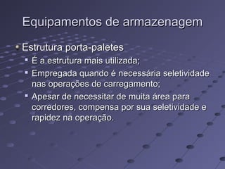 Equipamentos de armazenagemEquipamentos de armazenagem
Estrutura porta-paletesEstrutura porta-paletes

É a estrutura mais utilizada;É a estrutura mais utilizada;

Empregada quando é necessária seletividadeEmpregada quando é necessária seletividade
nas operações de carregamento;nas operações de carregamento;

Apesar de necessitar de muita área paraApesar de necessitar de muita área para
corredores, compensa por sua seletividade ecorredores, compensa por sua seletividade e
rapidez na operação.rapidez na operação.
 