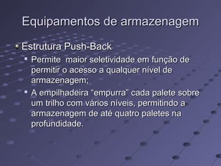 Equipamentos de armazenagemEquipamentos de armazenagem
Estrutura Push-BackEstrutura Push-Back

Permite maior seletividade em função dePermite maior seletividade em função de
permitir o acesso a qualquer nível depermitir o acesso a qualquer nível de
armazenagem;armazenagem;

A empilhadeira “empurra” cada palete sobreA empilhadeira “empurra” cada palete sobre
um trilho com vários níveis, permitindo aum trilho com vários níveis, permitindo a
armazenagem de até quatro paletes naarmazenagem de até quatro paletes na
profundidade.profundidade.
 
